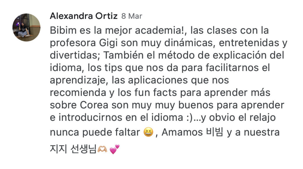 Alexandra Ortiz 8 Mar Bibim es la mejor academia!, las clases con la profesora Gigi son muy dinámicas, entretenidas y divertidas; También el método de explicación del idioma, los tips que nos da para facilitarnos el aprendizaje, las aplicaciones que nos recomienda y los fun facts para aprender más sobre Corea son muy muy buenos para aprender e introducirnos en el idioma :)...y obvio el relajo nunca puede faltar.