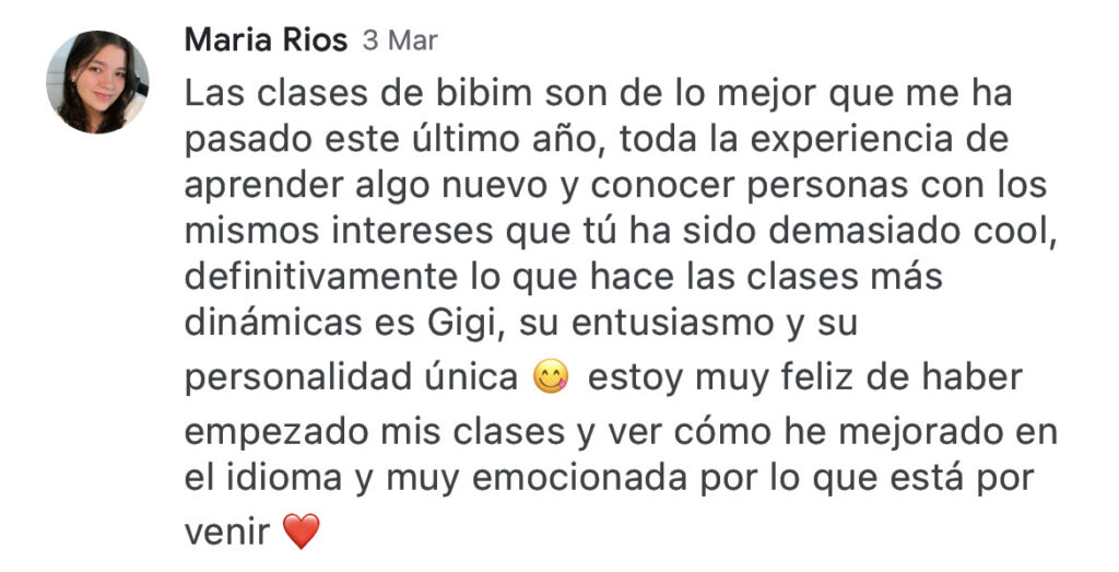 Maria Rios 3 Mar Las clases de bibim son de lo mejor que me ha pasado este último año, toda la experiencia de aprender algo nuevo y conocer personas con los mismos intereses que tú ha sido demasiado cool, definitivamente lo que hace las clases más dinámicas es Gigi, su entusiasmo y su personalidad única estoy muy feliz de haber empezado mis clases y ver cómo he mejorado en el idioma y muy emocionada por lo que está por venir.